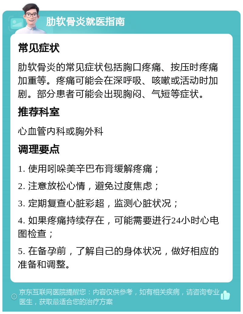 肋软骨炎就医指南 常见症状 肋软骨炎的常见症状包括胸口疼痛、按压时疼痛加重等。疼痛可能会在深呼吸、咳嗽或活动时加剧。部分患者可能会出现胸闷、气短等症状。 推荐科室 心血管内科或胸外科 调理要点 1. 使用吲哚美辛巴布膏缓解疼痛； 2. 注意放松心情，避免过度焦虑； 3. 定期复查心脏彩超，监测心脏状况； 4. 如果疼痛持续存在，可能需要进行24小时心电图检查； 5. 在备孕前，了解自己的身体状况，做好相应的准备和调整。