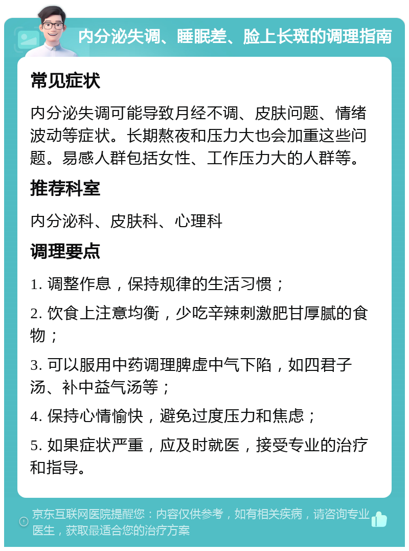 内分泌失调、睡眠差、脸上长斑的调理指南 常见症状 内分泌失调可能导致月经不调、皮肤问题、情绪波动等症状。长期熬夜和压力大也会加重这些问题。易感人群包括女性、工作压力大的人群等。 推荐科室 内分泌科、皮肤科、心理科 调理要点 1. 调整作息，保持规律的生活习惯； 2. 饮食上注意均衡，少吃辛辣刺激肥甘厚腻的食物； 3. 可以服用中药调理脾虚中气下陷，如四君子汤、补中益气汤等； 4. 保持心情愉快，避免过度压力和焦虑； 5. 如果症状严重，应及时就医，接受专业的治疗和指导。