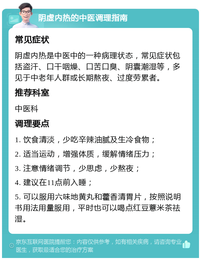 阴虚内热的中医调理指南 常见症状 阴虚内热是中医中的一种病理状态，常见症状包括盗汗、口干咽燥、口苦口臭、阴囊潮湿等，多见于中老年人群或长期熬夜、过度劳累者。 推荐科室 中医科 调理要点 1. 饮食清淡，少吃辛辣油腻及生冷食物； 2. 适当运动，增强体质，缓解情绪压力； 3. 注意情绪调节，少思虑，少熬夜； 4. 建议在11点前入睡； 5. 可以服用六味地黄丸和藿香清胃片，按照说明书用法用量服用，平时也可以喝点红豆薏米茶祛湿。