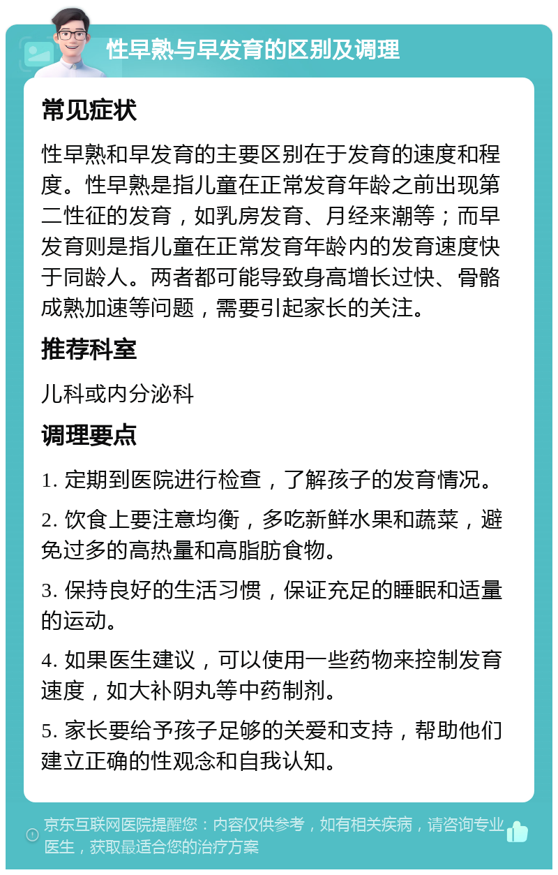 性早熟与早发育的区别及调理 常见症状 性早熟和早发育的主要区别在于发育的速度和程度。性早熟是指儿童在正常发育年龄之前出现第二性征的发育，如乳房发育、月经来潮等；而早发育则是指儿童在正常发育年龄内的发育速度快于同龄人。两者都可能导致身高增长过快、骨骼成熟加速等问题，需要引起家长的关注。 推荐科室 儿科或内分泌科 调理要点 1. 定期到医院进行检查，了解孩子的发育情况。 2. 饮食上要注意均衡，多吃新鲜水果和蔬菜，避免过多的高热量和高脂肪食物。 3. 保持良好的生活习惯，保证充足的睡眠和适量的运动。 4. 如果医生建议，可以使用一些药物来控制发育速度，如大补阴丸等中药制剂。 5. 家长要给予孩子足够的关爱和支持，帮助他们建立正确的性观念和自我认知。