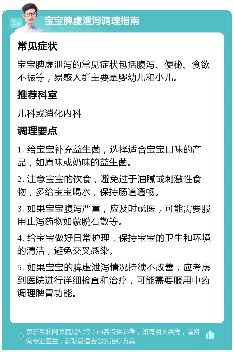 宝宝脾虚泄泻调理指南 常见症状 宝宝脾虚泄泻的常见症状包括腹泻、便秘、食欲不振等，易感人群主要是婴幼儿和小儿。 推荐科室 儿科或消化内科 调理要点 1. 给宝宝补充益生菌，选择适合宝宝口味的产品，如原味或奶味的益生菌。 2. 注意宝宝的饮食，避免过于油腻或刺激性食物，多给宝宝喝水，保持肠道通畅。 3. 如果宝宝腹泻严重，应及时就医，可能需要服用止泻药物如蒙脱石散等。 4. 给宝宝做好日常护理，保持宝宝的卫生和环境的清洁，避免交叉感染。 5. 如果宝宝的脾虚泄泻情况持续不改善，应考虑到医院进行详细检查和治疗，可能需要服用中药调理脾胃功能。