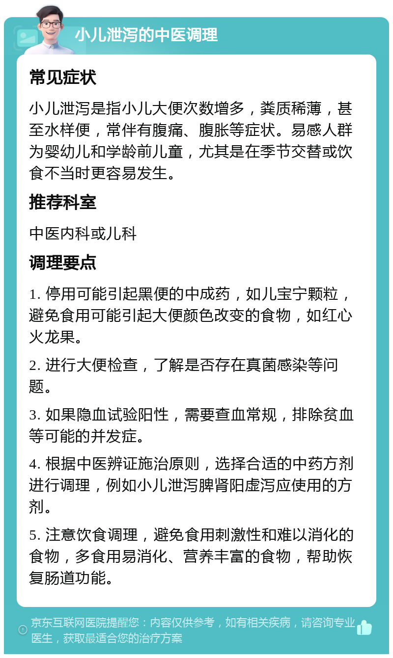 小儿泄泻的中医调理 常见症状 小儿泄泻是指小儿大便次数增多，粪质稀薄，甚至水样便，常伴有腹痛、腹胀等症状。易感人群为婴幼儿和学龄前儿童，尤其是在季节交替或饮食不当时更容易发生。 推荐科室 中医内科或儿科 调理要点 1. 停用可能引起黑便的中成药，如儿宝宁颗粒，避免食用可能引起大便颜色改变的食物，如红心火龙果。 2. 进行大便检查，了解是否存在真菌感染等问题。 3. 如果隐血试验阳性，需要查血常规，排除贫血等可能的并发症。 4. 根据中医辨证施治原则，选择合适的中药方剂进行调理，例如小儿泄泻脾肾阳虚泻应使用的方剂。 5. 注意饮食调理，避免食用刺激性和难以消化的食物，多食用易消化、营养丰富的食物，帮助恢复肠道功能。