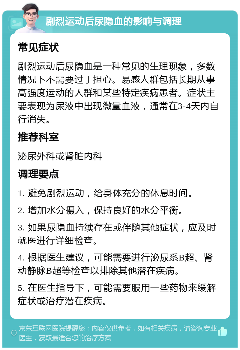 剧烈运动后尿隐血的影响与调理 常见症状 剧烈运动后尿隐血是一种常见的生理现象，多数情况下不需要过于担心。易感人群包括长期从事高强度运动的人群和某些特定疾病患者。症状主要表现为尿液中出现微量血液，通常在3-4天内自行消失。 推荐科室 泌尿外科或肾脏内科 调理要点 1. 避免剧烈运动，给身体充分的休息时间。 2. 增加水分摄入，保持良好的水分平衡。 3. 如果尿隐血持续存在或伴随其他症状，应及时就医进行详细检查。 4. 根据医生建议，可能需要进行泌尿系B超、肾动静脉B超等检查以排除其他潜在疾病。 5. 在医生指导下，可能需要服用一些药物来缓解症状或治疗潜在疾病。