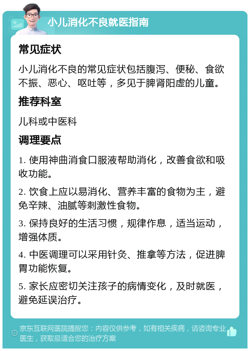 小儿消化不良就医指南 常见症状 小儿消化不良的常见症状包括腹泻、便秘、食欲不振、恶心、呕吐等，多见于脾肾阳虚的儿童。 推荐科室 儿科或中医科 调理要点 1. 使用神曲消食口服液帮助消化，改善食欲和吸收功能。 2. 饮食上应以易消化、营养丰富的食物为主，避免辛辣、油腻等刺激性食物。 3. 保持良好的生活习惯，规律作息，适当运动，增强体质。 4. 中医调理可以采用针灸、推拿等方法，促进脾胃功能恢复。 5. 家长应密切关注孩子的病情变化，及时就医，避免延误治疗。