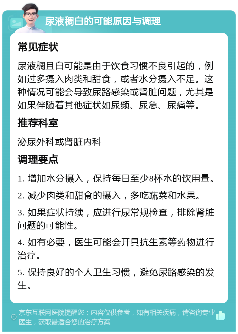 尿液稠白的可能原因与调理 常见症状 尿液稠且白可能是由于饮食习惯不良引起的，例如过多摄入肉类和甜食，或者水分摄入不足。这种情况可能会导致尿路感染或肾脏问题，尤其是如果伴随着其他症状如尿频、尿急、尿痛等。 推荐科室 泌尿外科或肾脏内科 调理要点 1. 增加水分摄入，保持每日至少8杯水的饮用量。 2. 减少肉类和甜食的摄入，多吃蔬菜和水果。 3. 如果症状持续，应进行尿常规检查，排除肾脏问题的可能性。 4. 如有必要，医生可能会开具抗生素等药物进行治疗。 5. 保持良好的个人卫生习惯，避免尿路感染的发生。