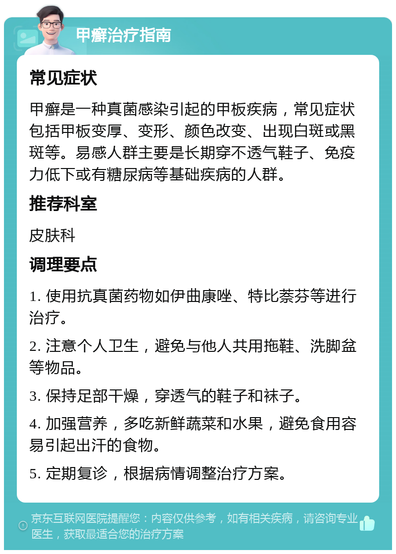 甲癣治疗指南 常见症状 甲癣是一种真菌感染引起的甲板疾病，常见症状包括甲板变厚、变形、颜色改变、出现白斑或黑斑等。易感人群主要是长期穿不透气鞋子、免疫力低下或有糖尿病等基础疾病的人群。 推荐科室 皮肤科 调理要点 1. 使用抗真菌药物如伊曲康唑、特比萘芬等进行治疗。 2. 注意个人卫生，避免与他人共用拖鞋、洗脚盆等物品。 3. 保持足部干燥，穿透气的鞋子和袜子。 4. 加强营养，多吃新鲜蔬菜和水果，避免食用容易引起出汗的食物。 5. 定期复诊，根据病情调整治疗方案。