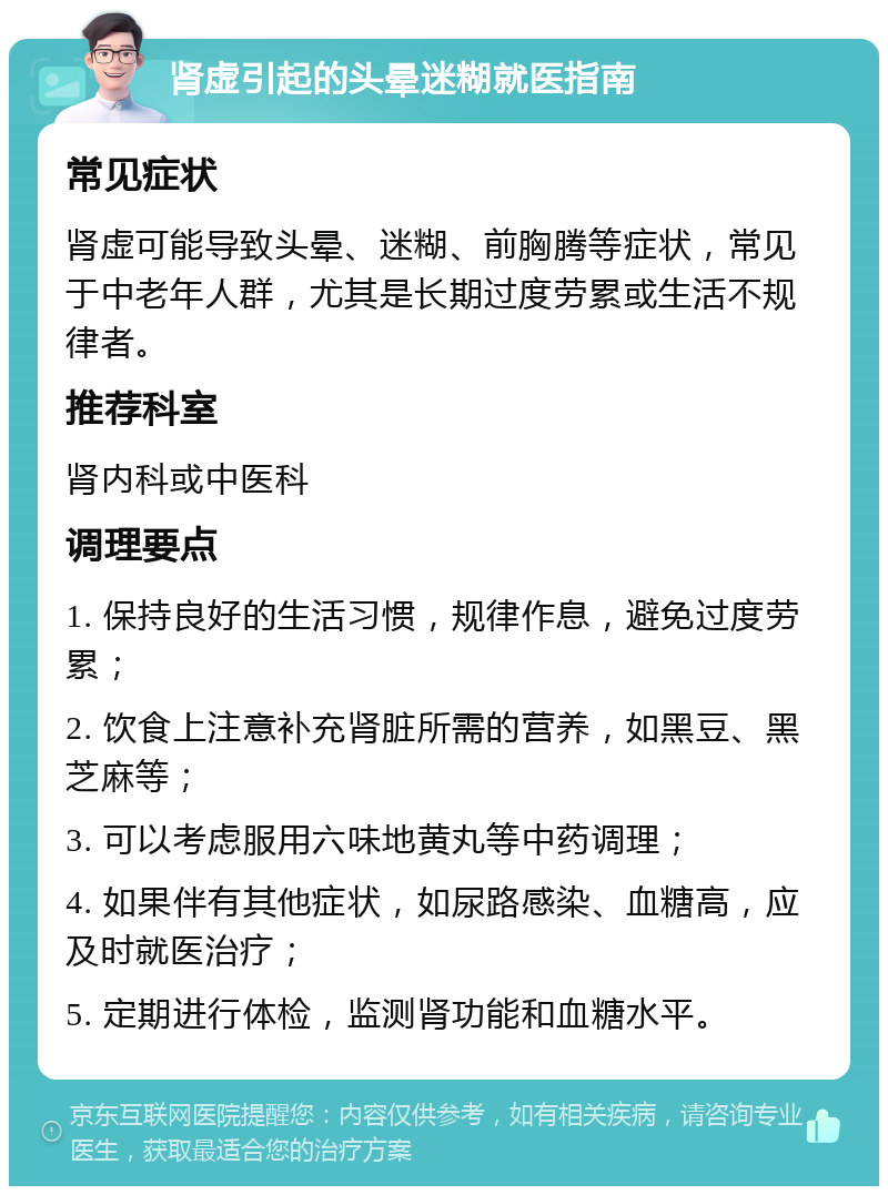 肾虚引起的头晕迷糊就医指南 常见症状 肾虚可能导致头晕、迷糊、前胸腾等症状，常见于中老年人群，尤其是长期过度劳累或生活不规律者。 推荐科室 肾内科或中医科 调理要点 1. 保持良好的生活习惯，规律作息，避免过度劳累； 2. 饮食上注意补充肾脏所需的营养，如黑豆、黑芝麻等； 3. 可以考虑服用六味地黄丸等中药调理； 4. 如果伴有其他症状，如尿路感染、血糖高，应及时就医治疗； 5. 定期进行体检，监测肾功能和血糖水平。