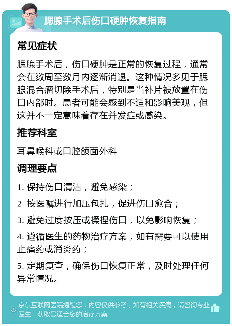 腮腺手术后伤口硬肿恢复指南 常见症状 腮腺手术后，伤口硬肿是正常的恢复过程，通常会在数周至数月内逐渐消退。这种情况多见于腮腺混合瘤切除手术后，特别是当补片被放置在伤口内部时。患者可能会感到不适和影响美观，但这并不一定意味着存在并发症或感染。 推荐科室 耳鼻喉科或口腔颌面外科 调理要点 1. 保持伤口清洁，避免感染； 2. 按医嘱进行加压包扎，促进伤口愈合； 3. 避免过度按压或揉捏伤口，以免影响恢复； 4. 遵循医生的药物治疗方案，如有需要可以使用止痛药或消炎药； 5. 定期复查，确保伤口恢复正常，及时处理任何异常情况。