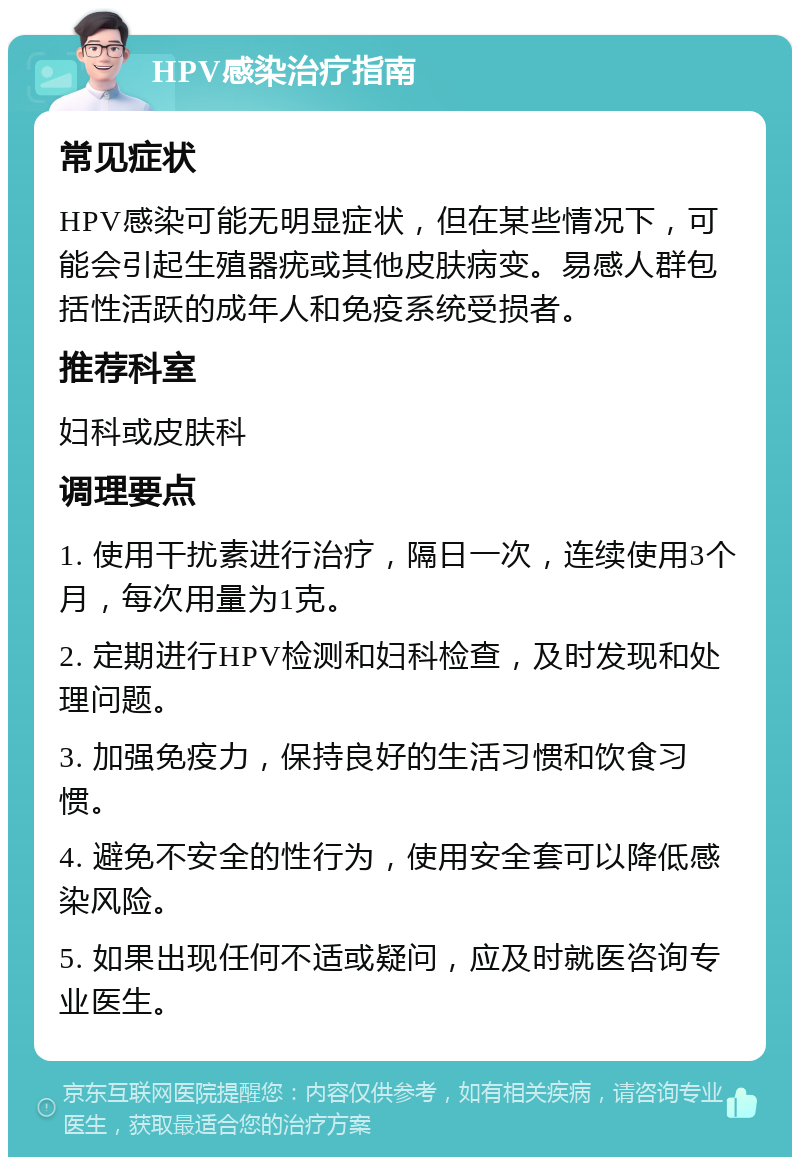 HPV感染治疗指南 常见症状 HPV感染可能无明显症状，但在某些情况下，可能会引起生殖器疣或其他皮肤病变。易感人群包括性活跃的成年人和免疫系统受损者。 推荐科室 妇科或皮肤科 调理要点 1. 使用干扰素进行治疗，隔日一次，连续使用3个月，每次用量为1克。 2. 定期进行HPV检测和妇科检查，及时发现和处理问题。 3. 加强免疫力，保持良好的生活习惯和饮食习惯。 4. 避免不安全的性行为，使用安全套可以降低感染风险。 5. 如果出现任何不适或疑问，应及时就医咨询专业医生。