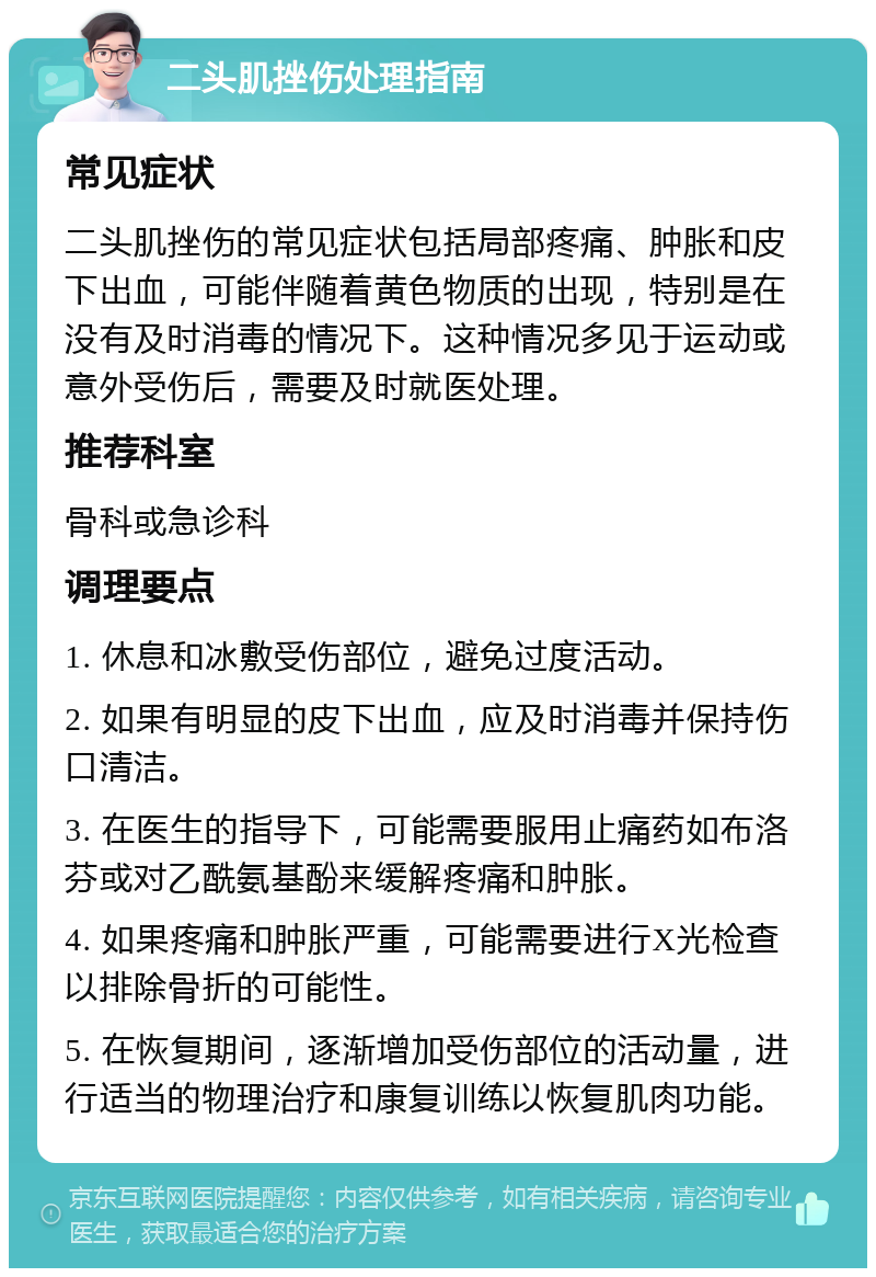 二头肌挫伤处理指南 常见症状 二头肌挫伤的常见症状包括局部疼痛、肿胀和皮下出血，可能伴随着黄色物质的出现，特别是在没有及时消毒的情况下。这种情况多见于运动或意外受伤后，需要及时就医处理。 推荐科室 骨科或急诊科 调理要点 1. 休息和冰敷受伤部位，避免过度活动。 2. 如果有明显的皮下出血，应及时消毒并保持伤口清洁。 3. 在医生的指导下，可能需要服用止痛药如布洛芬或对乙酰氨基酚来缓解疼痛和肿胀。 4. 如果疼痛和肿胀严重，可能需要进行X光检查以排除骨折的可能性。 5. 在恢复期间，逐渐增加受伤部位的活动量，进行适当的物理治疗和康复训练以恢复肌肉功能。