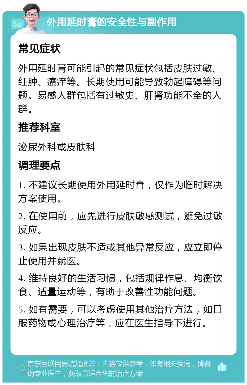 外用延时膏的安全性与副作用 常见症状 外用延时膏可能引起的常见症状包括皮肤过敏、红肿、瘙痒等。长期使用可能导致勃起障碍等问题。易感人群包括有过敏史、肝肾功能不全的人群。 推荐科室 泌尿外科或皮肤科 调理要点 1. 不建议长期使用外用延时膏，仅作为临时解决方案使用。 2. 在使用前，应先进行皮肤敏感测试，避免过敏反应。 3. 如果出现皮肤不适或其他异常反应，应立即停止使用并就医。 4. 维持良好的生活习惯，包括规律作息、均衡饮食、适量运动等，有助于改善性功能问题。 5. 如有需要，可以考虑使用其他治疗方法，如口服药物或心理治疗等，应在医生指导下进行。