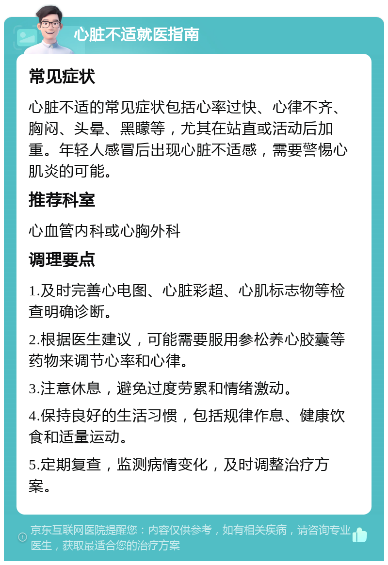 心脏不适就医指南 常见症状 心脏不适的常见症状包括心率过快、心律不齐、胸闷、头晕、黑矇等，尤其在站直或活动后加重。年轻人感冒后出现心脏不适感，需要警惕心肌炎的可能。 推荐科室 心血管内科或心胸外科 调理要点 1.及时完善心电图、心脏彩超、心肌标志物等检查明确诊断。 2.根据医生建议，可能需要服用参松养心胶囊等药物来调节心率和心律。 3.注意休息，避免过度劳累和情绪激动。 4.保持良好的生活习惯，包括规律作息、健康饮食和适量运动。 5.定期复查，监测病情变化，及时调整治疗方案。