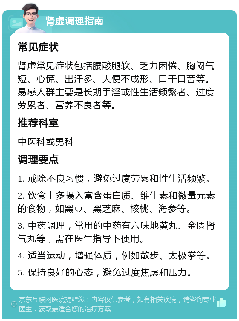 肾虚调理指南 常见症状 肾虚常见症状包括腰酸腿软、乏力困倦、胸闷气短、心慌、出汗多、大便不成形、口干口苦等。易感人群主要是长期手淫或性生活频繁者、过度劳累者、营养不良者等。 推荐科室 中医科或男科 调理要点 1. 戒除不良习惯，避免过度劳累和性生活频繁。 2. 饮食上多摄入富含蛋白质、维生素和微量元素的食物，如黑豆、黑芝麻、核桃、海参等。 3. 中药调理，常用的中药有六味地黄丸、金匮肾气丸等，需在医生指导下使用。 4. 适当运动，增强体质，例如散步、太极拳等。 5. 保持良好的心态，避免过度焦虑和压力。