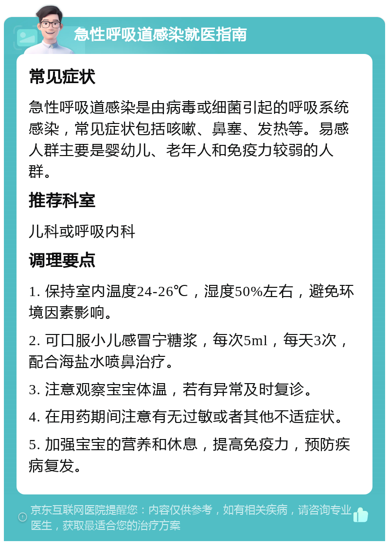 急性呼吸道感染就医指南 常见症状 急性呼吸道感染是由病毒或细菌引起的呼吸系统感染，常见症状包括咳嗽、鼻塞、发热等。易感人群主要是婴幼儿、老年人和免疫力较弱的人群。 推荐科室 儿科或呼吸内科 调理要点 1. 保持室内温度24-26℃，湿度50%左右，避免环境因素影响。 2. 可口服小儿感冒宁糖浆，每次5ml，每天3次，配合海盐水喷鼻治疗。 3. 注意观察宝宝体温，若有异常及时复诊。 4. 在用药期间注意有无过敏或者其他不适症状。 5. 加强宝宝的营养和休息，提高免疫力，预防疾病复发。