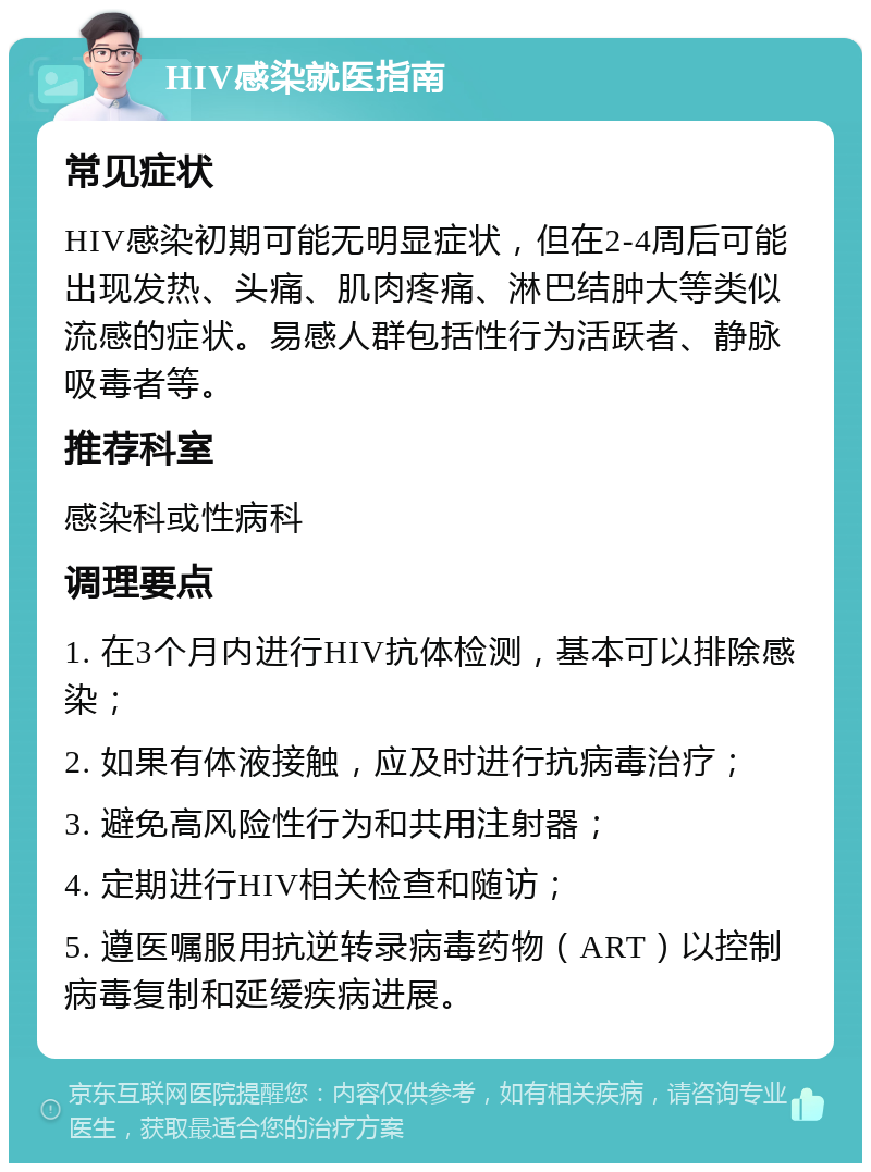 HIV感染就医指南 常见症状 HIV感染初期可能无明显症状，但在2-4周后可能出现发热、头痛、肌肉疼痛、淋巴结肿大等类似流感的症状。易感人群包括性行为活跃者、静脉吸毒者等。 推荐科室 感染科或性病科 调理要点 1. 在3个月内进行HIV抗体检测，基本可以排除感染； 2. 如果有体液接触，应及时进行抗病毒治疗； 3. 避免高风险性行为和共用注射器； 4. 定期进行HIV相关检查和随访； 5. 遵医嘱服用抗逆转录病毒药物（ART）以控制病毒复制和延缓疾病进展。