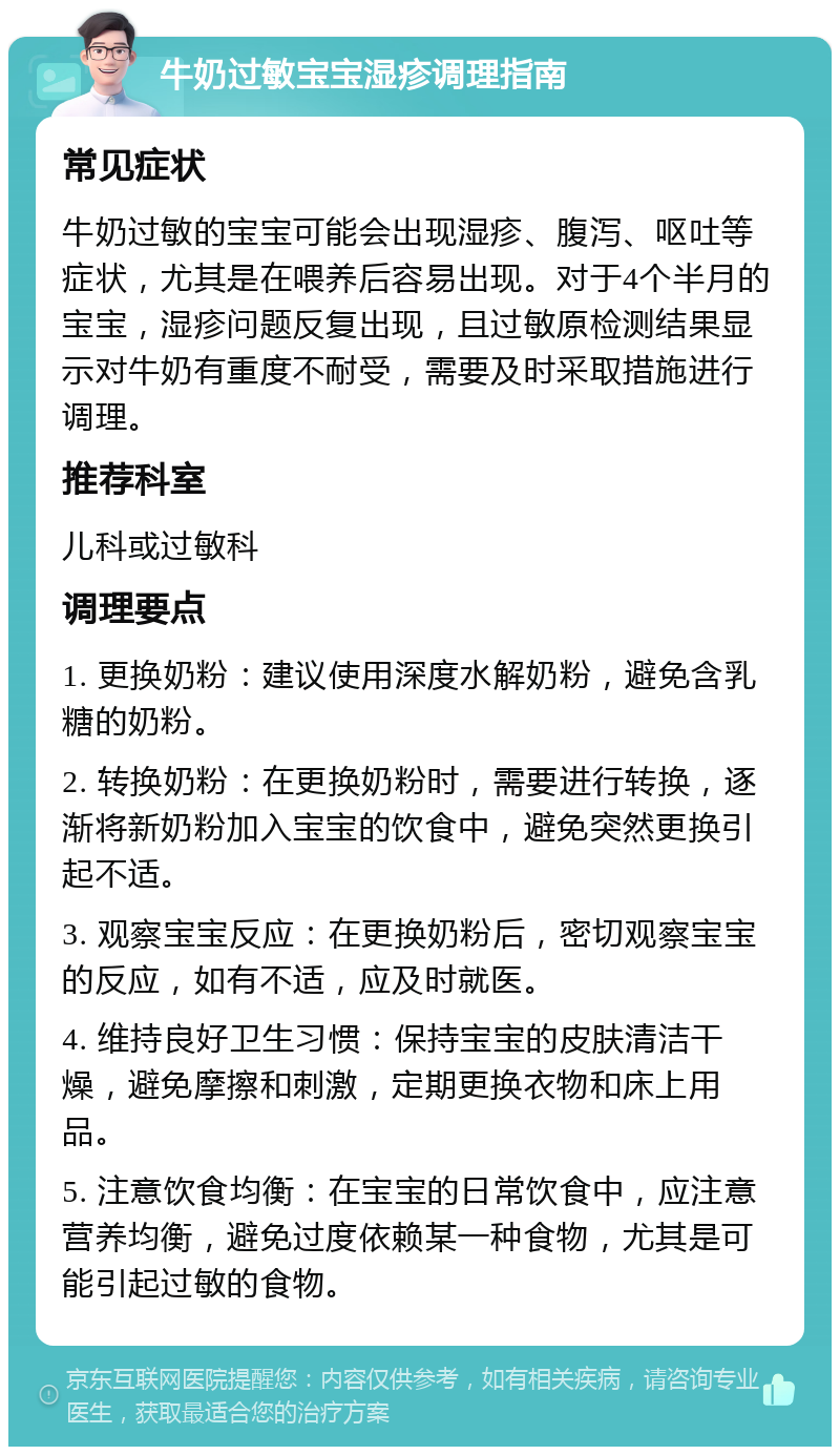 牛奶过敏宝宝湿疹调理指南 常见症状 牛奶过敏的宝宝可能会出现湿疹、腹泻、呕吐等症状，尤其是在喂养后容易出现。对于4个半月的宝宝，湿疹问题反复出现，且过敏原检测结果显示对牛奶有重度不耐受，需要及时采取措施进行调理。 推荐科室 儿科或过敏科 调理要点 1. 更换奶粉：建议使用深度水解奶粉，避免含乳糖的奶粉。 2. 转换奶粉：在更换奶粉时，需要进行转换，逐渐将新奶粉加入宝宝的饮食中，避免突然更换引起不适。 3. 观察宝宝反应：在更换奶粉后，密切观察宝宝的反应，如有不适，应及时就医。 4. 维持良好卫生习惯：保持宝宝的皮肤清洁干燥，避免摩擦和刺激，定期更换衣物和床上用品。 5. 注意饮食均衡：在宝宝的日常饮食中，应注意营养均衡，避免过度依赖某一种食物，尤其是可能引起过敏的食物。