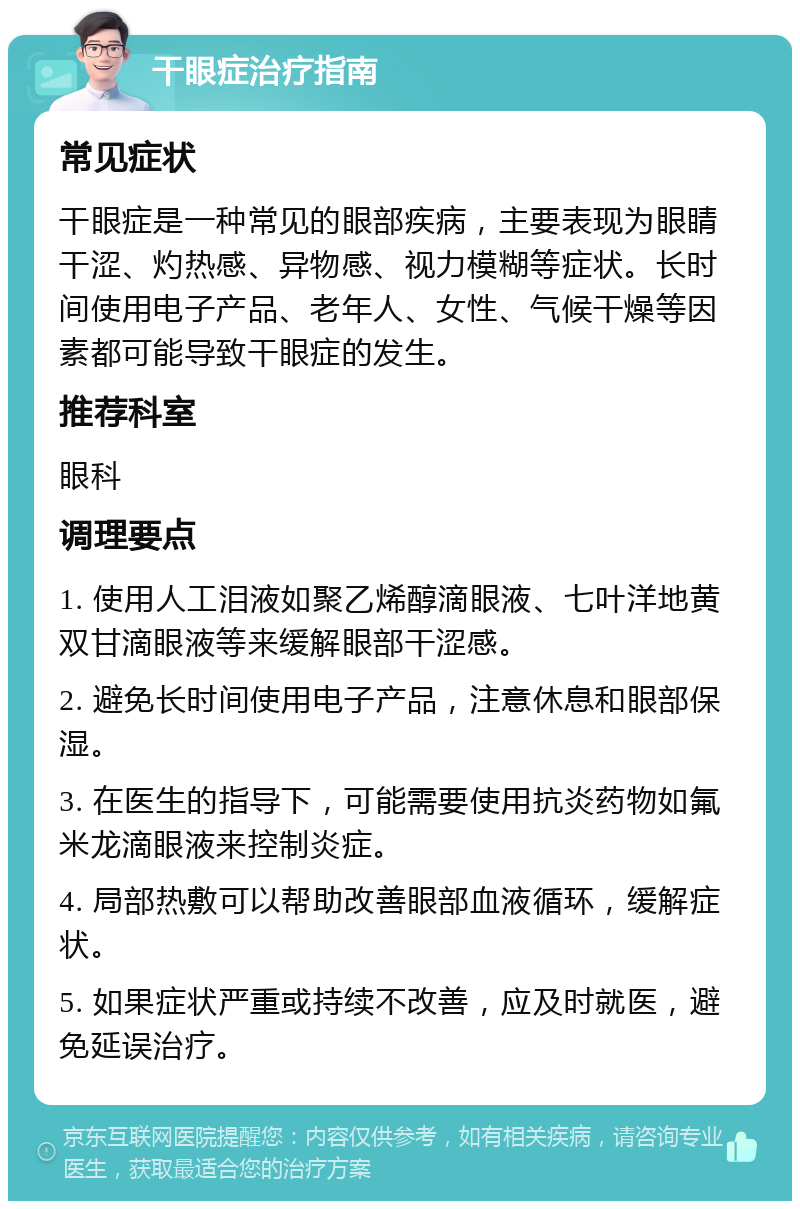 干眼症治疗指南 常见症状 干眼症是一种常见的眼部疾病，主要表现为眼睛干涩、灼热感、异物感、视力模糊等症状。长时间使用电子产品、老年人、女性、气候干燥等因素都可能导致干眼症的发生。 推荐科室 眼科 调理要点 1. 使用人工泪液如聚乙烯醇滴眼液、七叶洋地黄双甘滴眼液等来缓解眼部干涩感。 2. 避免长时间使用电子产品，注意休息和眼部保湿。 3. 在医生的指导下，可能需要使用抗炎药物如氟米龙滴眼液来控制炎症。 4. 局部热敷可以帮助改善眼部血液循环，缓解症状。 5. 如果症状严重或持续不改善，应及时就医，避免延误治疗。