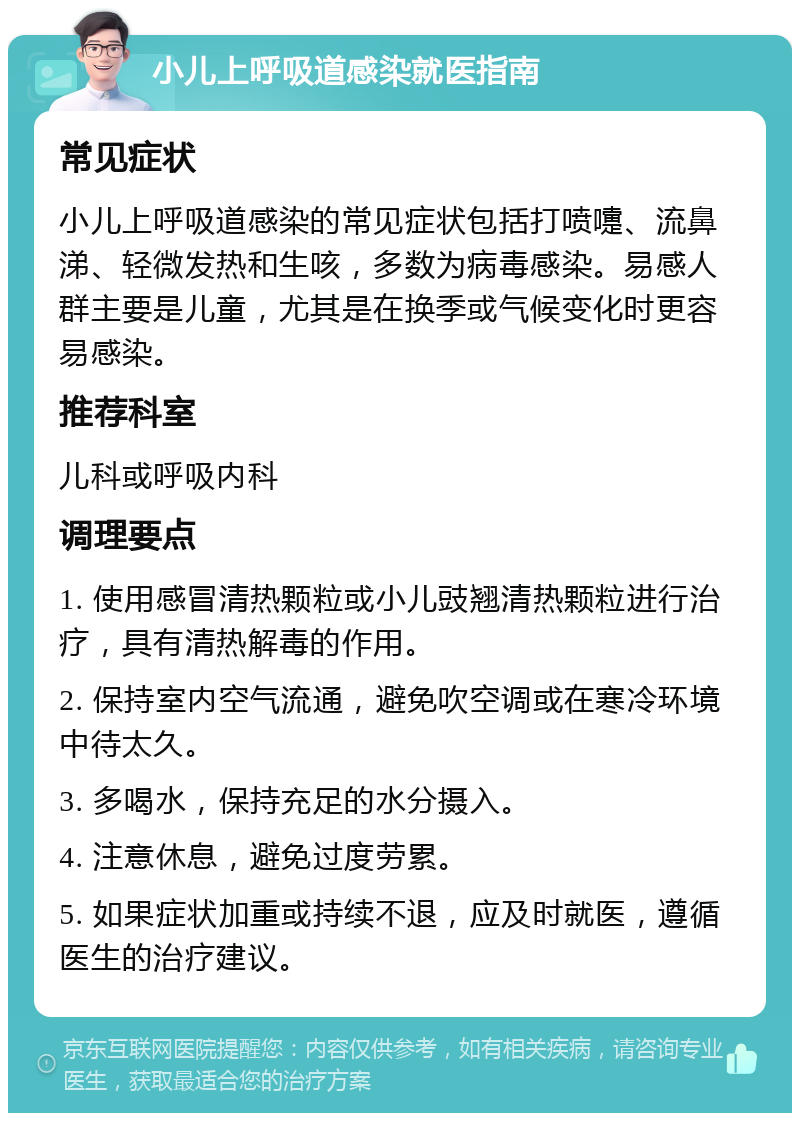 小儿上呼吸道感染就医指南 常见症状 小儿上呼吸道感染的常见症状包括打喷嚏、流鼻涕、轻微发热和生咳，多数为病毒感染。易感人群主要是儿童，尤其是在换季或气候变化时更容易感染。 推荐科室 儿科或呼吸内科 调理要点 1. 使用感冒清热颗粒或小儿豉翘清热颗粒进行治疗，具有清热解毒的作用。 2. 保持室内空气流通，避免吹空调或在寒冷环境中待太久。 3. 多喝水，保持充足的水分摄入。 4. 注意休息，避免过度劳累。 5. 如果症状加重或持续不退，应及时就医，遵循医生的治疗建议。