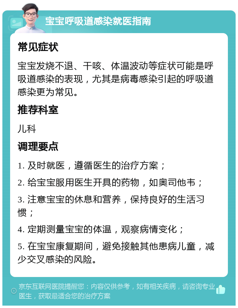 宝宝呼吸道感染就医指南 常见症状 宝宝发烧不退、干咳、体温波动等症状可能是呼吸道感染的表现，尤其是病毒感染引起的呼吸道感染更为常见。 推荐科室 儿科 调理要点 1. 及时就医，遵循医生的治疗方案； 2. 给宝宝服用医生开具的药物，如奥司他韦； 3. 注意宝宝的休息和营养，保持良好的生活习惯； 4. 定期测量宝宝的体温，观察病情变化； 5. 在宝宝康复期间，避免接触其他患病儿童，减少交叉感染的风险。