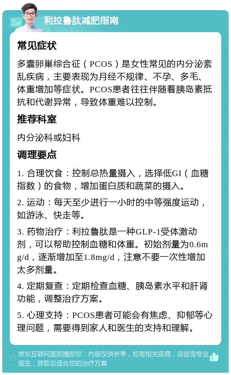 利拉鲁肽减肥指南 常见症状 多囊卵巢综合征（PCOS）是女性常见的内分泌紊乱疾病，主要表现为月经不规律、不孕、多毛、体重增加等症状。PCOS患者往往伴随着胰岛素抵抗和代谢异常，导致体重难以控制。 推荐科室 内分泌科或妇科 调理要点 1. 合理饮食：控制总热量摄入，选择低GI（血糖指数）的食物，增加蛋白质和蔬菜的摄入。 2. 运动：每天至少进行一小时的中等强度运动，如游泳、快走等。 3. 药物治疗：利拉鲁肽是一种GLP-1受体激动剂，可以帮助控制血糖和体重。初始剂量为0.6mg/d，逐渐增加至1.8mg/d，注意不要一次性增加太多剂量。 4. 定期复查：定期检查血糖、胰岛素水平和肝肾功能，调整治疗方案。 5. 心理支持：PCOS患者可能会有焦虑、抑郁等心理问题，需要得到家人和医生的支持和理解。