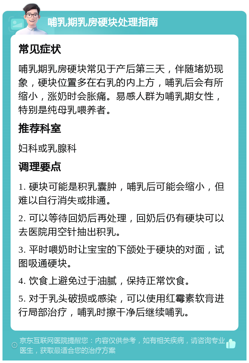 哺乳期乳房硬块处理指南 常见症状 哺乳期乳房硬块常见于产后第三天，伴随堵奶现象，硬块位置多在右乳的内上方，哺乳后会有所缩小，涨奶时会胀痛。易感人群为哺乳期女性，特别是纯母乳喂养者。 推荐科室 妇科或乳腺科 调理要点 1. 硬块可能是积乳囊肿，哺乳后可能会缩小，但难以自行消失或排通。 2. 可以等待回奶后再处理，回奶后仍有硬块可以去医院用空针抽出积乳。 3. 平时喂奶时让宝宝的下颌处于硬块的对面，试图吸通硬块。 4. 饮食上避免过于油腻，保持正常饮食。 5. 对于乳头破损或感染，可以使用红霉素软膏进行局部治疗，哺乳时擦干净后继续哺乳。