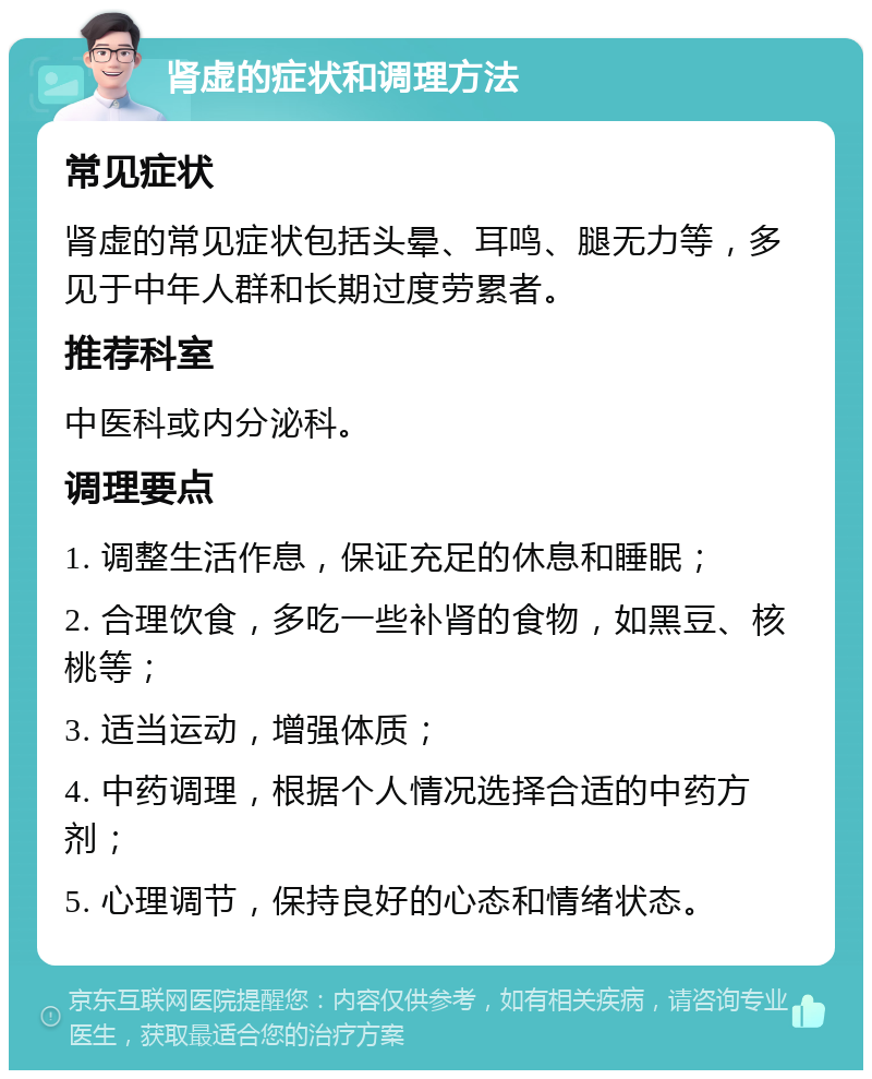 肾虚的症状和调理方法 常见症状 肾虚的常见症状包括头晕、耳鸣、腿无力等，多见于中年人群和长期过度劳累者。 推荐科室 中医科或内分泌科。 调理要点 1. 调整生活作息，保证充足的休息和睡眠； 2. 合理饮食，多吃一些补肾的食物，如黑豆、核桃等； 3. 适当运动，增强体质； 4. 中药调理，根据个人情况选择合适的中药方剂； 5. 心理调节，保持良好的心态和情绪状态。