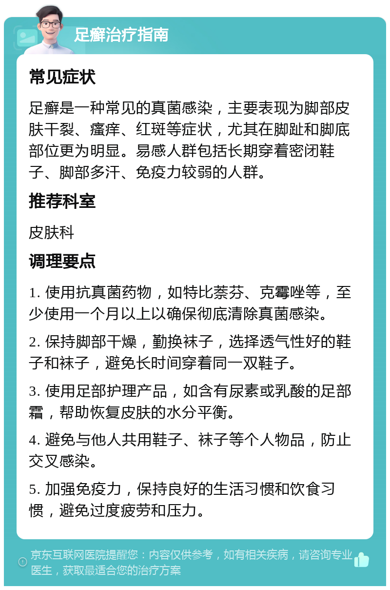 足癣治疗指南 常见症状 足癣是一种常见的真菌感染，主要表现为脚部皮肤干裂、瘙痒、红斑等症状，尤其在脚趾和脚底部位更为明显。易感人群包括长期穿着密闭鞋子、脚部多汗、免疫力较弱的人群。 推荐科室 皮肤科 调理要点 1. 使用抗真菌药物，如特比萘芬、克霉唑等，至少使用一个月以上以确保彻底清除真菌感染。 2. 保持脚部干燥，勤换袜子，选择透气性好的鞋子和袜子，避免长时间穿着同一双鞋子。 3. 使用足部护理产品，如含有尿素或乳酸的足部霜，帮助恢复皮肤的水分平衡。 4. 避免与他人共用鞋子、袜子等个人物品，防止交叉感染。 5. 加强免疫力，保持良好的生活习惯和饮食习惯，避免过度疲劳和压力。