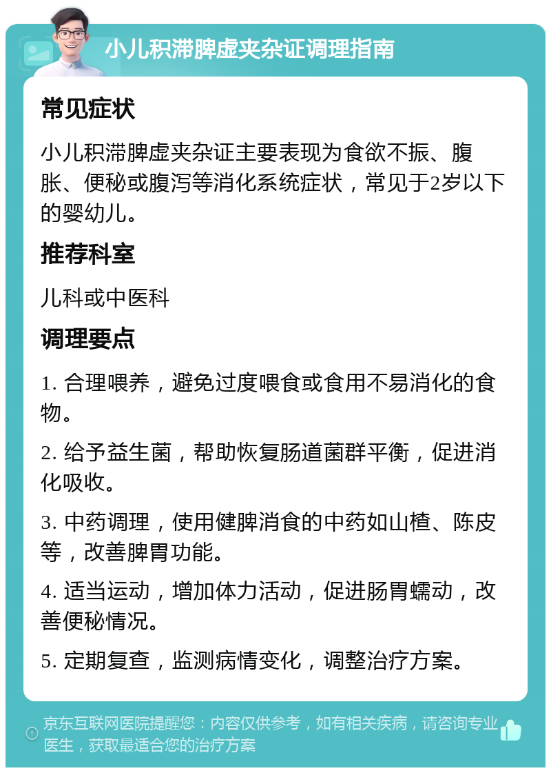 小儿积滞脾虚夹杂证调理指南 常见症状 小儿积滞脾虚夹杂证主要表现为食欲不振、腹胀、便秘或腹泻等消化系统症状，常见于2岁以下的婴幼儿。 推荐科室 儿科或中医科 调理要点 1. 合理喂养，避免过度喂食或食用不易消化的食物。 2. 给予益生菌，帮助恢复肠道菌群平衡，促进消化吸收。 3. 中药调理，使用健脾消食的中药如山楂、陈皮等，改善脾胃功能。 4. 适当运动，增加体力活动，促进肠胃蠕动，改善便秘情况。 5. 定期复查，监测病情变化，调整治疗方案。