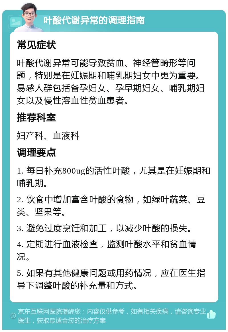 叶酸代谢异常的调理指南 常见症状 叶酸代谢异常可能导致贫血、神经管畸形等问题，特别是在妊娠期和哺乳期妇女中更为重要。易感人群包括备孕妇女、孕早期妇女、哺乳期妇女以及慢性溶血性贫血患者。 推荐科室 妇产科、血液科 调理要点 1. 每日补充800ug的活性叶酸，尤其是在妊娠期和哺乳期。 2. 饮食中增加富含叶酸的食物，如绿叶蔬菜、豆类、坚果等。 3. 避免过度烹饪和加工，以减少叶酸的损失。 4. 定期进行血液检查，监测叶酸水平和贫血情况。 5. 如果有其他健康问题或用药情况，应在医生指导下调整叶酸的补充量和方式。