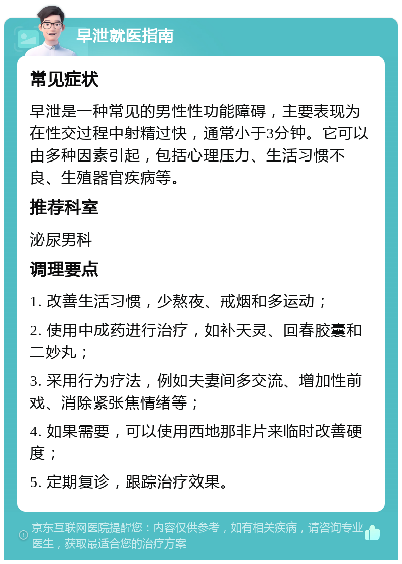 早泄就医指南 常见症状 早泄是一种常见的男性性功能障碍，主要表现为在性交过程中射精过快，通常小于3分钟。它可以由多种因素引起，包括心理压力、生活习惯不良、生殖器官疾病等。 推荐科室 泌尿男科 调理要点 1. 改善生活习惯，少熬夜、戒烟和多运动； 2. 使用中成药进行治疗，如补天灵、回春胶囊和二妙丸； 3. 采用行为疗法，例如夫妻间多交流、增加性前戏、消除紧张焦情绪等； 4. 如果需要，可以使用西地那非片来临时改善硬度； 5. 定期复诊，跟踪治疗效果。