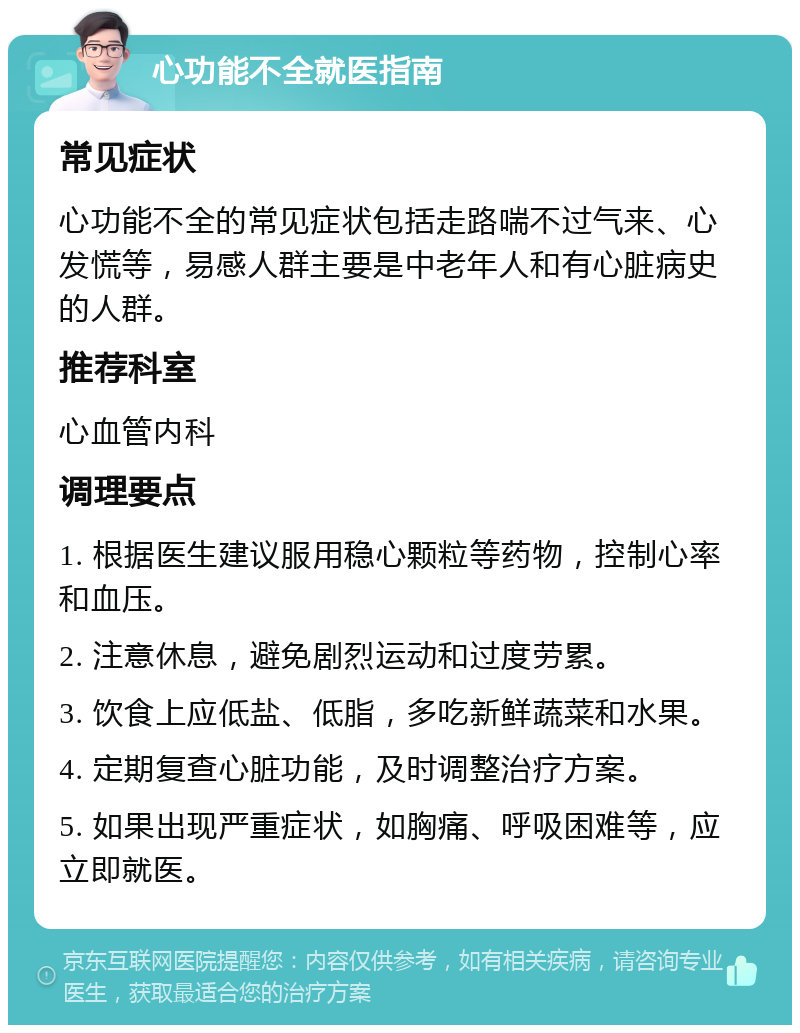 心功能不全就医指南 常见症状 心功能不全的常见症状包括走路喘不过气来、心发慌等，易感人群主要是中老年人和有心脏病史的人群。 推荐科室 心血管内科 调理要点 1. 根据医生建议服用稳心颗粒等药物，控制心率和血压。 2. 注意休息，避免剧烈运动和过度劳累。 3. 饮食上应低盐、低脂，多吃新鲜蔬菜和水果。 4. 定期复查心脏功能，及时调整治疗方案。 5. 如果出现严重症状，如胸痛、呼吸困难等，应立即就医。