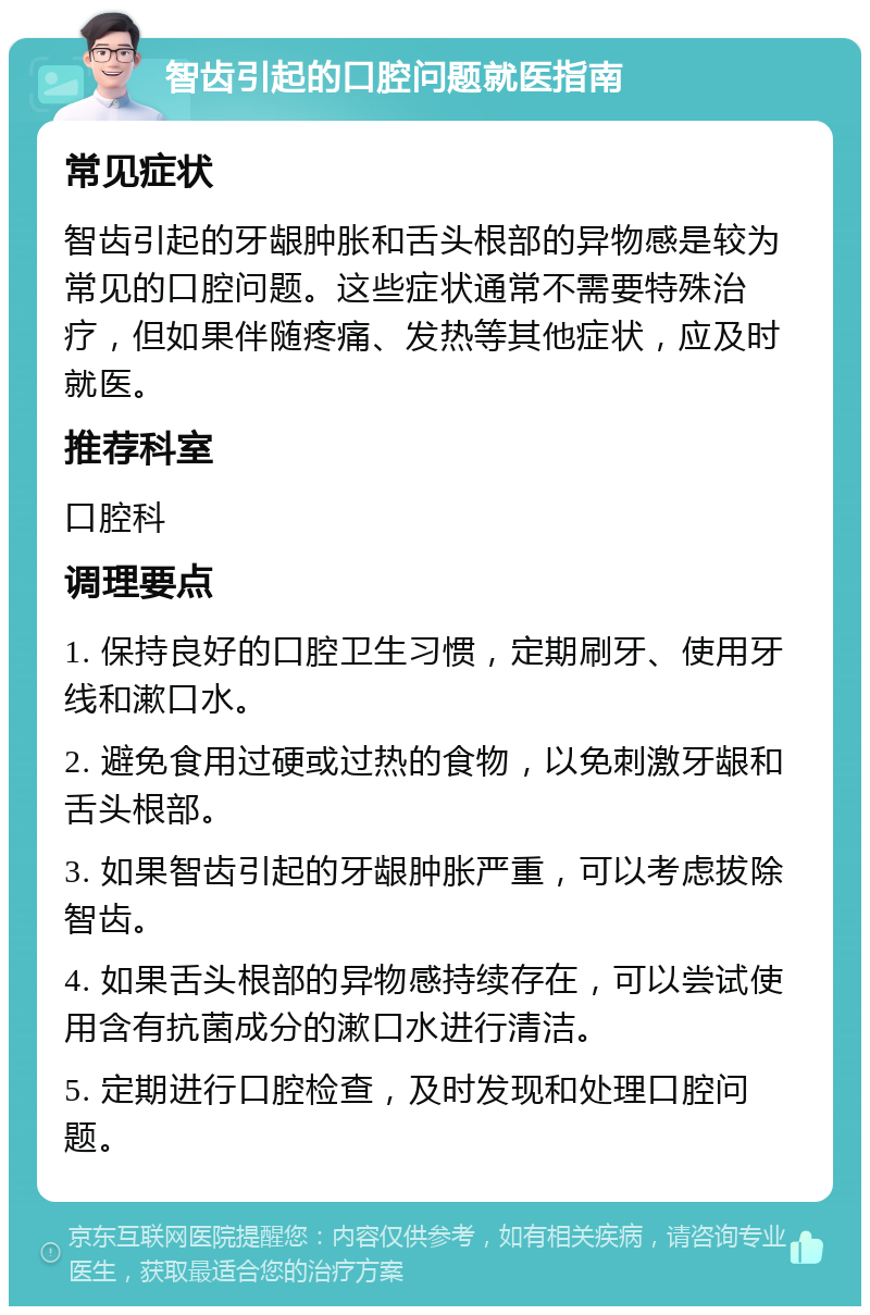 智齿引起的口腔问题就医指南 常见症状 智齿引起的牙龈肿胀和舌头根部的异物感是较为常见的口腔问题。这些症状通常不需要特殊治疗，但如果伴随疼痛、发热等其他症状，应及时就医。 推荐科室 口腔科 调理要点 1. 保持良好的口腔卫生习惯，定期刷牙、使用牙线和漱口水。 2. 避免食用过硬或过热的食物，以免刺激牙龈和舌头根部。 3. 如果智齿引起的牙龈肿胀严重，可以考虑拔除智齿。 4. 如果舌头根部的异物感持续存在，可以尝试使用含有抗菌成分的漱口水进行清洁。 5. 定期进行口腔检查，及时发现和处理口腔问题。