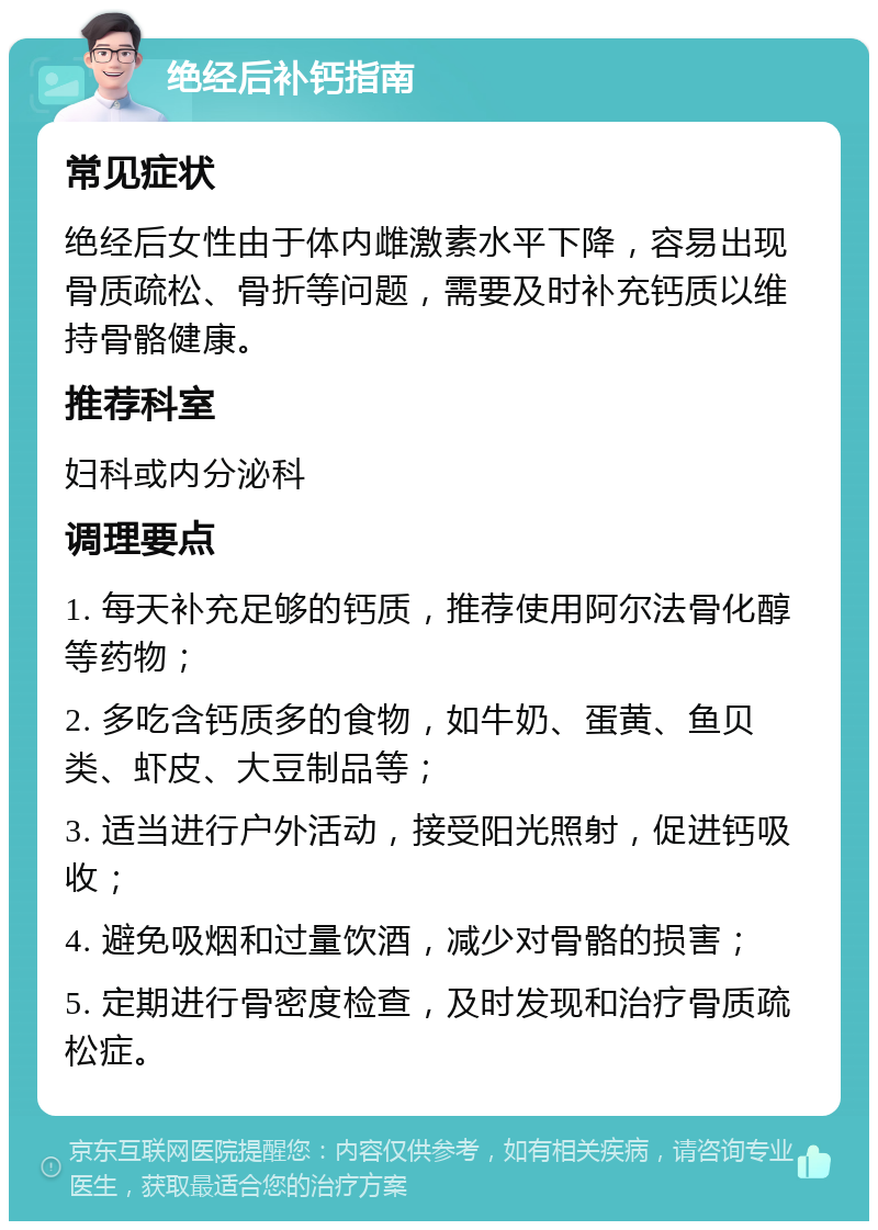 绝经后补钙指南 常见症状 绝经后女性由于体内雌激素水平下降，容易出现骨质疏松、骨折等问题，需要及时补充钙质以维持骨骼健康。 推荐科室 妇科或内分泌科 调理要点 1. 每天补充足够的钙质，推荐使用阿尔法骨化醇等药物； 2. 多吃含钙质多的食物，如牛奶、蛋黄、鱼贝类、虾皮、大豆制品等； 3. 适当进行户外活动，接受阳光照射，促进钙吸收； 4. 避免吸烟和过量饮酒，减少对骨骼的损害； 5. 定期进行骨密度检查，及时发现和治疗骨质疏松症。