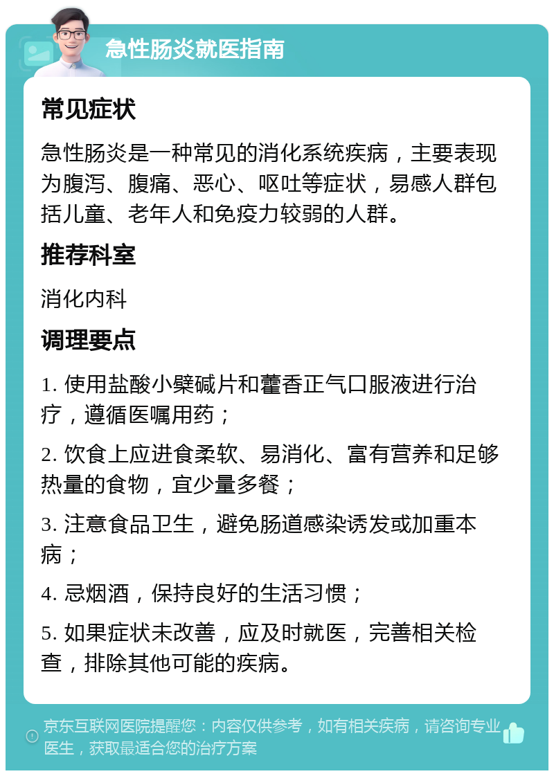 急性肠炎就医指南 常见症状 急性肠炎是一种常见的消化系统疾病，主要表现为腹泻、腹痛、恶心、呕吐等症状，易感人群包括儿童、老年人和免疫力较弱的人群。 推荐科室 消化内科 调理要点 1. 使用盐酸小檗碱片和藿香正气口服液进行治疗，遵循医嘱用药； 2. 饮食上应进食柔软、易消化、富有营养和足够热量的食物，宜少量多餐； 3. 注意食品卫生，避免肠道感染诱发或加重本病； 4. 忌烟酒，保持良好的生活习惯； 5. 如果症状未改善，应及时就医，完善相关检查，排除其他可能的疾病。