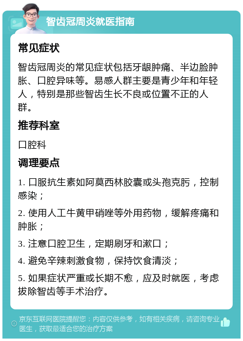 智齿冠周炎就医指南 常见症状 智齿冠周炎的常见症状包括牙龈肿痛、半边脸肿胀、口腔异味等。易感人群主要是青少年和年轻人，特别是那些智齿生长不良或位置不正的人群。 推荐科室 口腔科 调理要点 1. 口服抗生素如阿莫西林胶囊或头孢克肟，控制感染； 2. 使用人工牛黄甲硝唑等外用药物，缓解疼痛和肿胀； 3. 注意口腔卫生，定期刷牙和漱口； 4. 避免辛辣刺激食物，保持饮食清淡； 5. 如果症状严重或长期不愈，应及时就医，考虑拔除智齿等手术治疗。