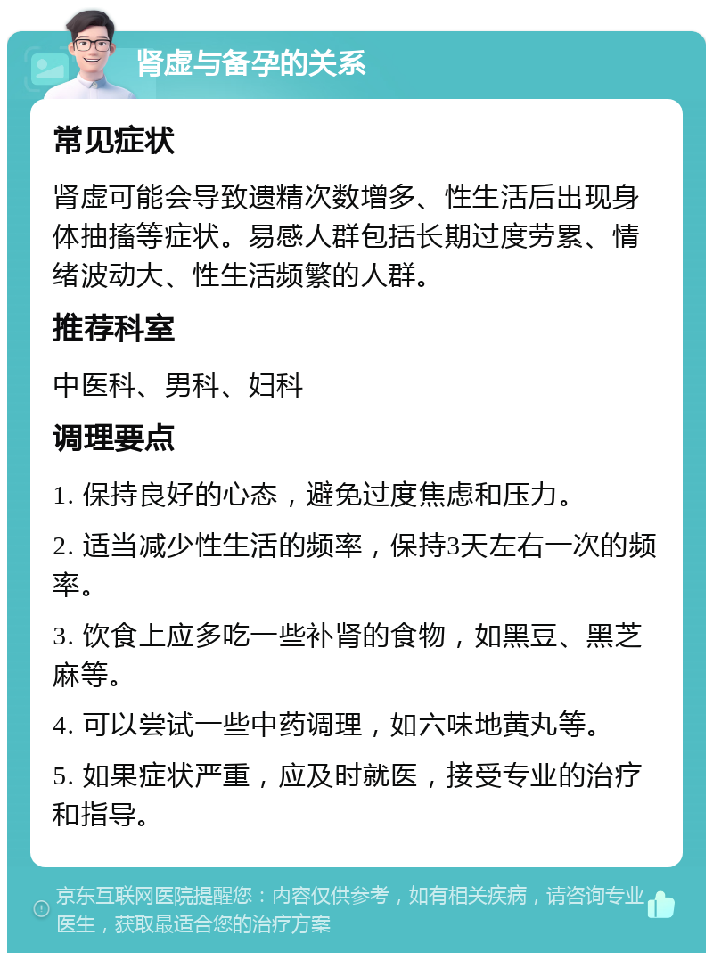 肾虚与备孕的关系 常见症状 肾虚可能会导致遗精次数增多、性生活后出现身体抽搐等症状。易感人群包括长期过度劳累、情绪波动大、性生活频繁的人群。 推荐科室 中医科、男科、妇科 调理要点 1. 保持良好的心态，避免过度焦虑和压力。 2. 适当减少性生活的频率，保持3天左右一次的频率。 3. 饮食上应多吃一些补肾的食物，如黑豆、黑芝麻等。 4. 可以尝试一些中药调理，如六味地黄丸等。 5. 如果症状严重，应及时就医，接受专业的治疗和指导。