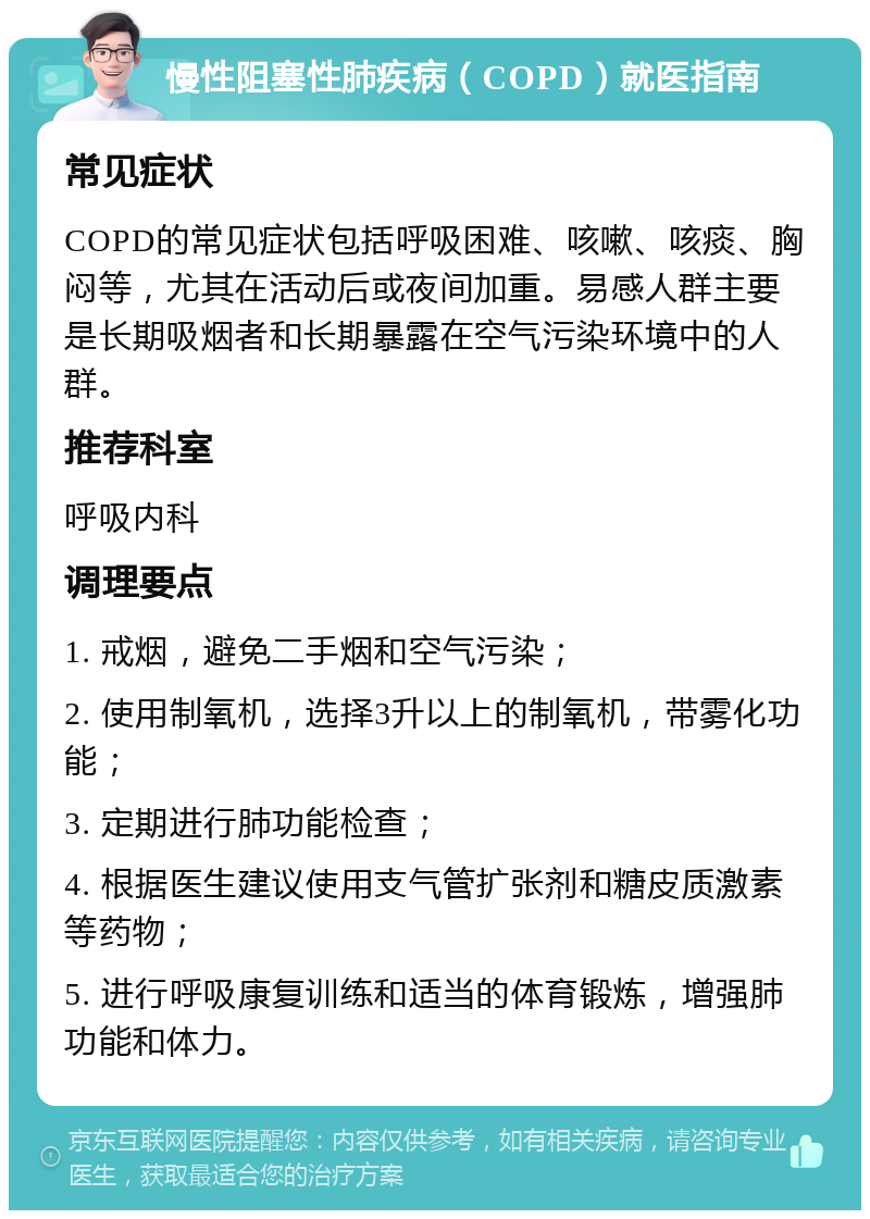 慢性阻塞性肺疾病（COPD）就医指南 常见症状 COPD的常见症状包括呼吸困难、咳嗽、咳痰、胸闷等，尤其在活动后或夜间加重。易感人群主要是长期吸烟者和长期暴露在空气污染环境中的人群。 推荐科室 呼吸内科 调理要点 1. 戒烟，避免二手烟和空气污染； 2. 使用制氧机，选择3升以上的制氧机，带雾化功能； 3. 定期进行肺功能检查； 4. 根据医生建议使用支气管扩张剂和糖皮质激素等药物； 5. 进行呼吸康复训练和适当的体育锻炼，增强肺功能和体力。