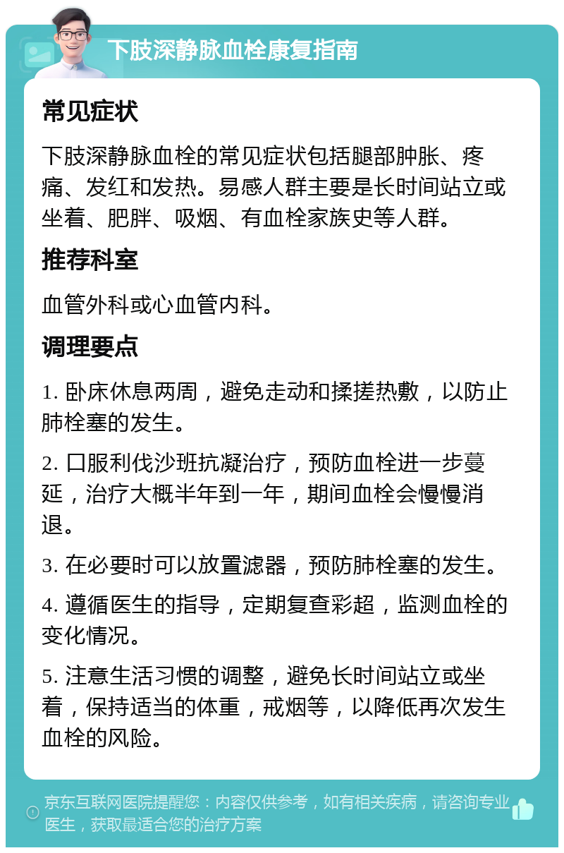 下肢深静脉血栓康复指南 常见症状 下肢深静脉血栓的常见症状包括腿部肿胀、疼痛、发红和发热。易感人群主要是长时间站立或坐着、肥胖、吸烟、有血栓家族史等人群。 推荐科室 血管外科或心血管内科。 调理要点 1. 卧床休息两周，避免走动和揉搓热敷，以防止肺栓塞的发生。 2. 口服利伐沙班抗凝治疗，预防血栓进一步蔓延，治疗大概半年到一年，期间血栓会慢慢消退。 3. 在必要时可以放置滤器，预防肺栓塞的发生。 4. 遵循医生的指导，定期复查彩超，监测血栓的变化情况。 5. 注意生活习惯的调整，避免长时间站立或坐着，保持适当的体重，戒烟等，以降低再次发生血栓的风险。