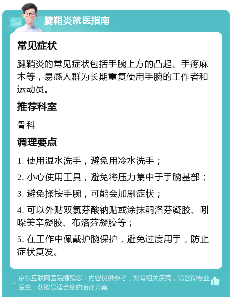 腱鞘炎就医指南 常见症状 腱鞘炎的常见症状包括手腕上方的凸起、手疼麻木等，易感人群为长期重复使用手腕的工作者和运动员。 推荐科室 骨科 调理要点 1. 使用温水洗手，避免用冷水洗手； 2. 小心使用工具，避免将压力集中于手腕基部； 3. 避免揉按手腕，可能会加剧症状； 4. 可以外贴双氯芬酸钠贴或涂抹酮洛芬凝胶、吲哚美辛凝胶、布洛芬凝胶等； 5. 在工作中佩戴护腕保护，避免过度用手，防止症状复发。