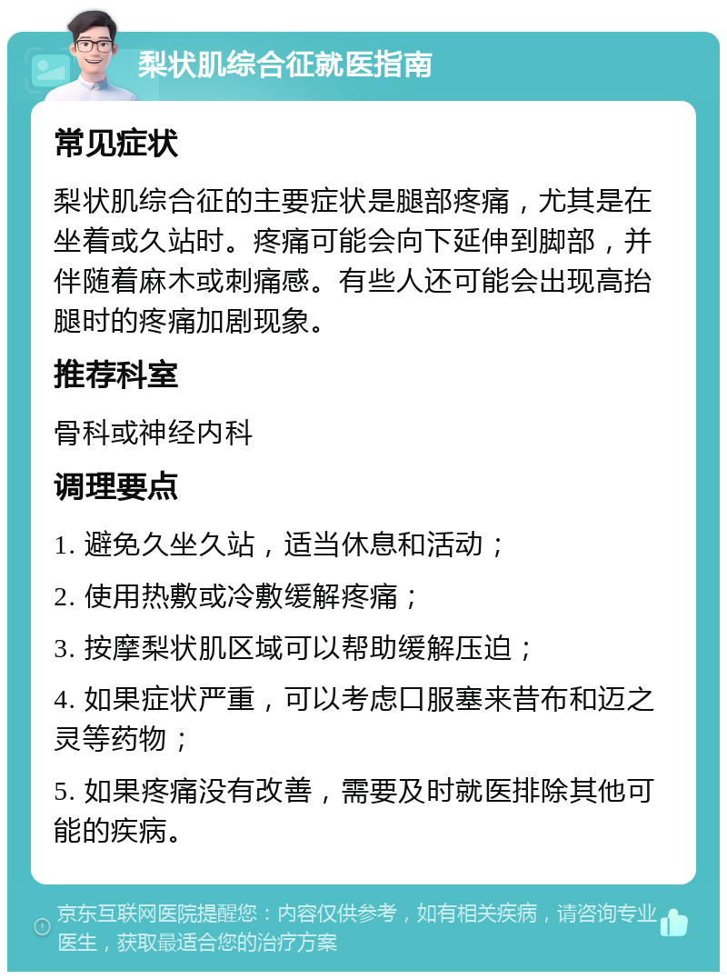 梨状肌综合征就医指南 常见症状 梨状肌综合征的主要症状是腿部疼痛，尤其是在坐着或久站时。疼痛可能会向下延伸到脚部，并伴随着麻木或刺痛感。有些人还可能会出现高抬腿时的疼痛加剧现象。 推荐科室 骨科或神经内科 调理要点 1. 避免久坐久站，适当休息和活动； 2. 使用热敷或冷敷缓解疼痛； 3. 按摩梨状肌区域可以帮助缓解压迫； 4. 如果症状严重，可以考虑口服塞来昔布和迈之灵等药物； 5. 如果疼痛没有改善，需要及时就医排除其他可能的疾病。