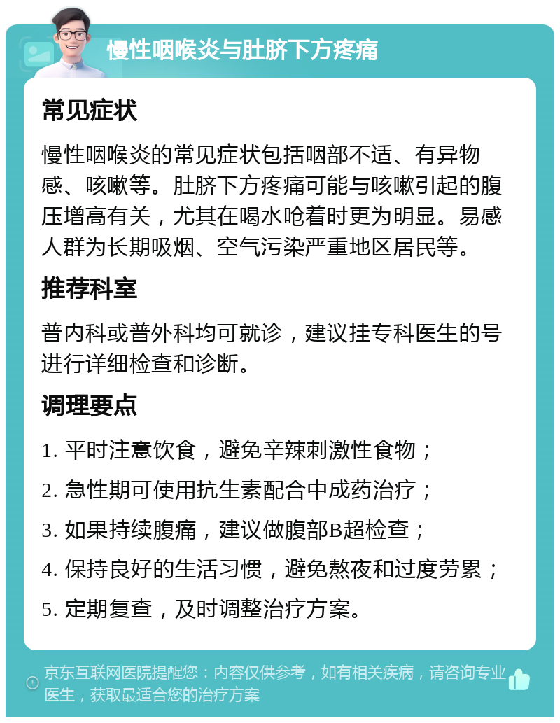 慢性咽喉炎与肚脐下方疼痛 常见症状 慢性咽喉炎的常见症状包括咽部不适、有异物感、咳嗽等。肚脐下方疼痛可能与咳嗽引起的腹压增高有关，尤其在喝水呛着时更为明显。易感人群为长期吸烟、空气污染严重地区居民等。 推荐科室 普内科或普外科均可就诊，建议挂专科医生的号进行详细检查和诊断。 调理要点 1. 平时注意饮食，避免辛辣刺激性食物； 2. 急性期可使用抗生素配合中成药治疗； 3. 如果持续腹痛，建议做腹部B超检查； 4. 保持良好的生活习惯，避免熬夜和过度劳累； 5. 定期复查，及时调整治疗方案。