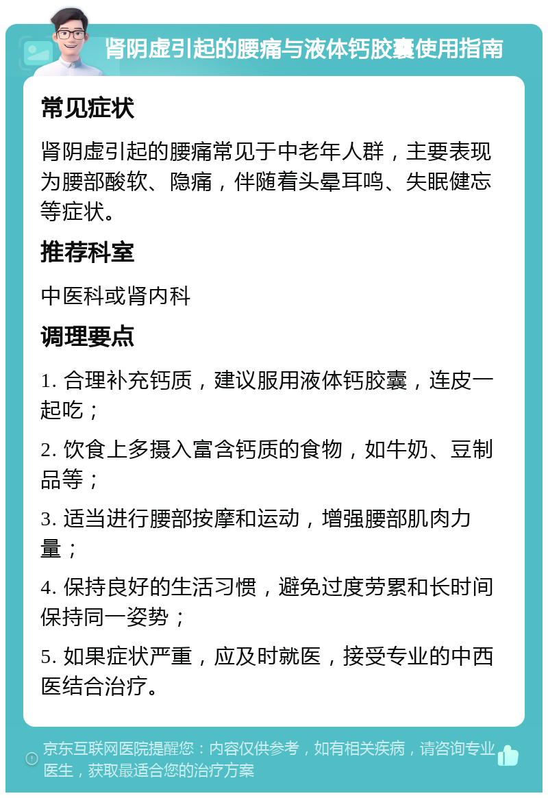 肾阴虚引起的腰痛与液体钙胶囊使用指南 常见症状 肾阴虚引起的腰痛常见于中老年人群，主要表现为腰部酸软、隐痛，伴随着头晕耳鸣、失眠健忘等症状。 推荐科室 中医科或肾内科 调理要点 1. 合理补充钙质，建议服用液体钙胶囊，连皮一起吃； 2. 饮食上多摄入富含钙质的食物，如牛奶、豆制品等； 3. 适当进行腰部按摩和运动，增强腰部肌肉力量； 4. 保持良好的生活习惯，避免过度劳累和长时间保持同一姿势； 5. 如果症状严重，应及时就医，接受专业的中西医结合治疗。