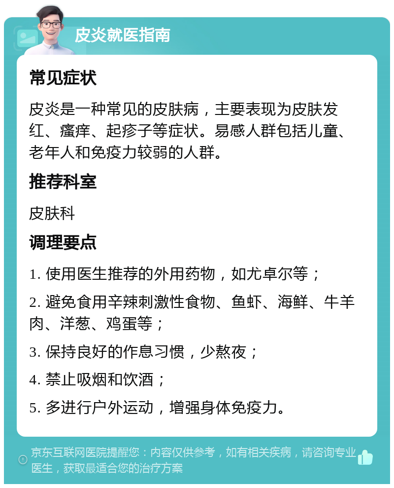 皮炎就医指南 常见症状 皮炎是一种常见的皮肤病，主要表现为皮肤发红、瘙痒、起疹子等症状。易感人群包括儿童、老年人和免疫力较弱的人群。 推荐科室 皮肤科 调理要点 1. 使用医生推荐的外用药物，如尤卓尔等； 2. 避免食用辛辣刺激性食物、鱼虾、海鲜、牛羊肉、洋葱、鸡蛋等； 3. 保持良好的作息习惯，少熬夜； 4. 禁止吸烟和饮酒； 5. 多进行户外运动，增强身体免疫力。