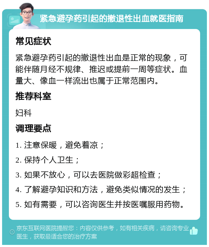 紧急避孕药引起的撤退性出血就医指南 常见症状 紧急避孕药引起的撤退性出血是正常的现象，可能伴随月经不规律、推迟或提前一周等症状。血量大、像血一样流出也属于正常范围内。 推荐科室 妇科 调理要点 1. 注意保暖，避免着凉； 2. 保持个人卫生； 3. 如果不放心，可以去医院做彩超检查； 4. 了解避孕知识和方法，避免类似情况的发生； 5. 如有需要，可以咨询医生并按医嘱服用药物。