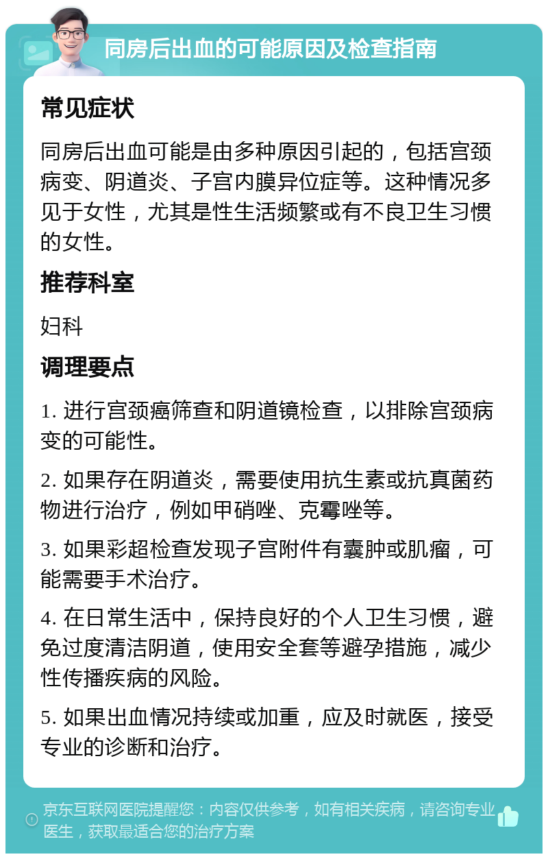 同房后出血的可能原因及检查指南 常见症状 同房后出血可能是由多种原因引起的，包括宫颈病变、阴道炎、子宫内膜异位症等。这种情况多见于女性，尤其是性生活频繁或有不良卫生习惯的女性。 推荐科室 妇科 调理要点 1. 进行宫颈癌筛查和阴道镜检查，以排除宫颈病变的可能性。 2. 如果存在阴道炎，需要使用抗生素或抗真菌药物进行治疗，例如甲硝唑、克霉唑等。 3. 如果彩超检查发现子宫附件有囊肿或肌瘤，可能需要手术治疗。 4. 在日常生活中，保持良好的个人卫生习惯，避免过度清洁阴道，使用安全套等避孕措施，减少性传播疾病的风险。 5. 如果出血情况持续或加重，应及时就医，接受专业的诊断和治疗。