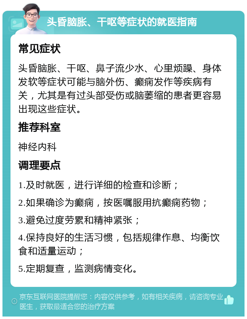 头昏脑胀、干呕等症状的就医指南 常见症状 头昏脑胀、干呕、鼻子流少水、心里烦躁、身体发软等症状可能与脑外伤、癫痫发作等疾病有关，尤其是有过头部受伤或脑萎缩的患者更容易出现这些症状。 推荐科室 神经内科 调理要点 1.及时就医，进行详细的检查和诊断； 2.如果确诊为癫痫，按医嘱服用抗癫痫药物； 3.避免过度劳累和精神紧张； 4.保持良好的生活习惯，包括规律作息、均衡饮食和适量运动； 5.定期复查，监测病情变化。