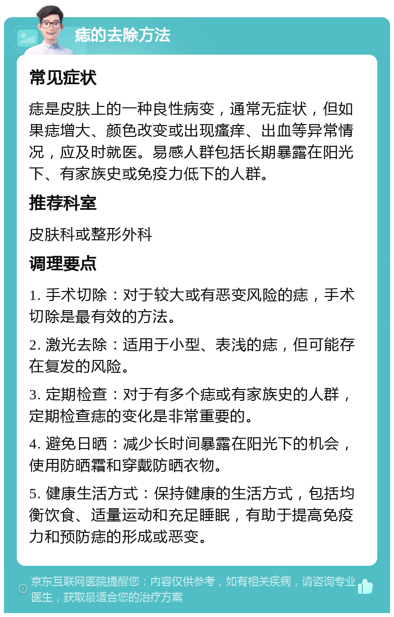 痣的去除方法 常见症状 痣是皮肤上的一种良性病变，通常无症状，但如果痣增大、颜色改变或出现瘙痒、出血等异常情况，应及时就医。易感人群包括长期暴露在阳光下、有家族史或免疫力低下的人群。 推荐科室 皮肤科或整形外科 调理要点 1. 手术切除：对于较大或有恶变风险的痣，手术切除是最有效的方法。 2. 激光去除：适用于小型、表浅的痣，但可能存在复发的风险。 3. 定期检查：对于有多个痣或有家族史的人群，定期检查痣的变化是非常重要的。 4. 避免日晒：减少长时间暴露在阳光下的机会，使用防晒霜和穿戴防晒衣物。 5. 健康生活方式：保持健康的生活方式，包括均衡饮食、适量运动和充足睡眠，有助于提高免疫力和预防痣的形成或恶变。