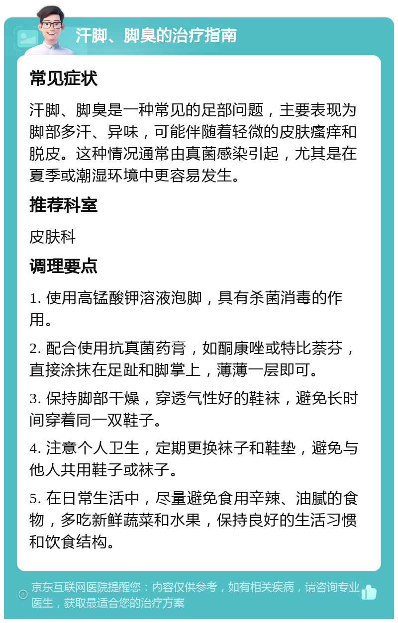 汗脚、脚臭的治疗指南 常见症状 汗脚、脚臭是一种常见的足部问题，主要表现为脚部多汗、异味，可能伴随着轻微的皮肤瘙痒和脱皮。这种情况通常由真菌感染引起，尤其是在夏季或潮湿环境中更容易发生。 推荐科室 皮肤科 调理要点 1. 使用高锰酸钾溶液泡脚，具有杀菌消毒的作用。 2. 配合使用抗真菌药膏，如酮康唑或特比萘芬，直接涂抹在足趾和脚掌上，薄薄一层即可。 3. 保持脚部干燥，穿透气性好的鞋袜，避免长时间穿着同一双鞋子。 4. 注意个人卫生，定期更换袜子和鞋垫，避免与他人共用鞋子或袜子。 5. 在日常生活中，尽量避免食用辛辣、油腻的食物，多吃新鲜蔬菜和水果，保持良好的生活习惯和饮食结构。