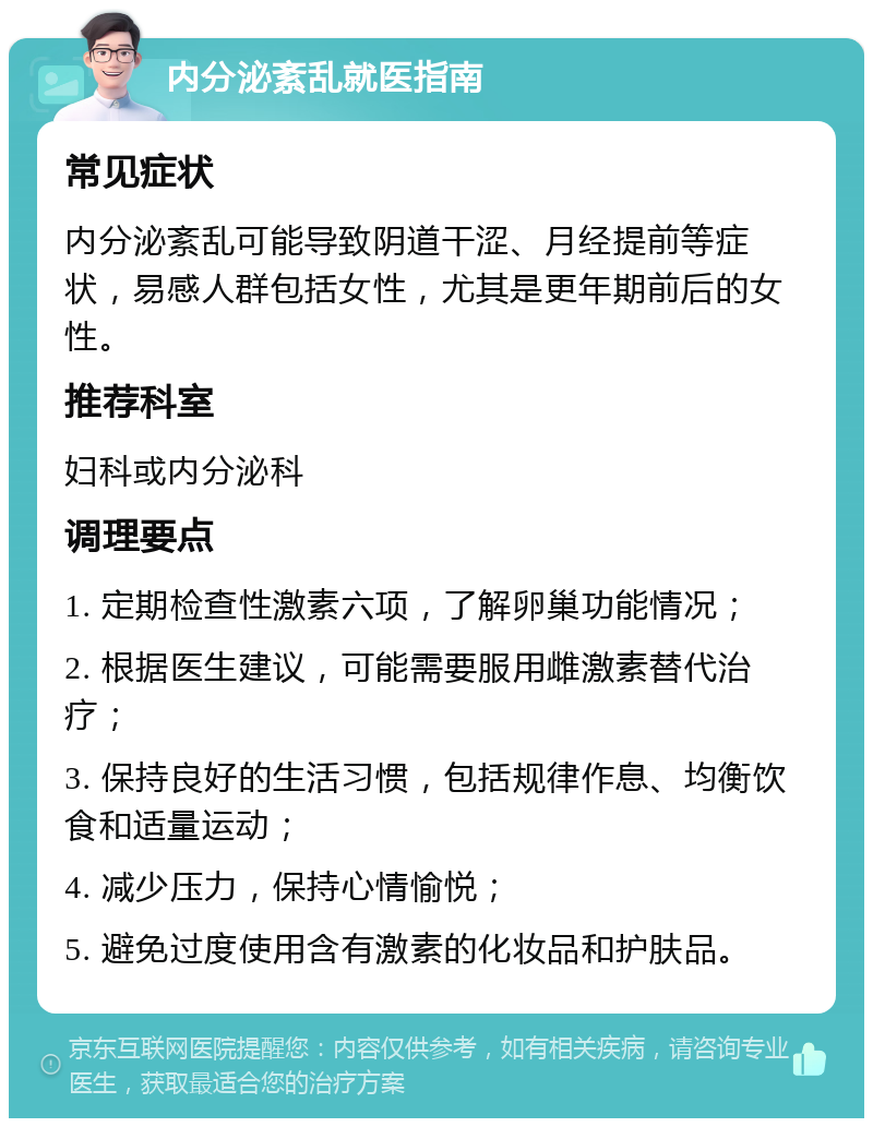 内分泌紊乱就医指南 常见症状 内分泌紊乱可能导致阴道干涩、月经提前等症状，易感人群包括女性，尤其是更年期前后的女性。 推荐科室 妇科或内分泌科 调理要点 1. 定期检查性激素六项，了解卵巢功能情况； 2. 根据医生建议，可能需要服用雌激素替代治疗； 3. 保持良好的生活习惯，包括规律作息、均衡饮食和适量运动； 4. 减少压力，保持心情愉悦； 5. 避免过度使用含有激素的化妆品和护肤品。