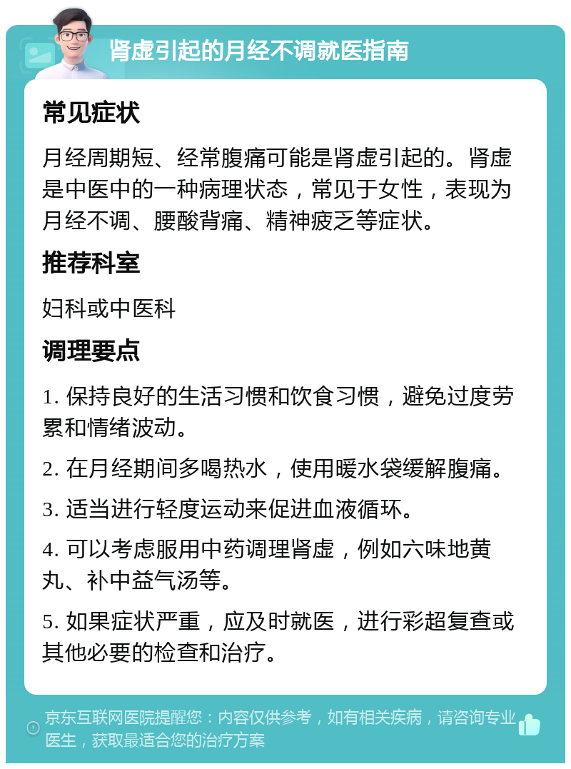 肾虚引起的月经不调就医指南 常见症状 月经周期短、经常腹痛可能是肾虚引起的。肾虚是中医中的一种病理状态，常见于女性，表现为月经不调、腰酸背痛、精神疲乏等症状。 推荐科室 妇科或中医科 调理要点 1. 保持良好的生活习惯和饮食习惯，避免过度劳累和情绪波动。 2. 在月经期间多喝热水，使用暖水袋缓解腹痛。 3. 适当进行轻度运动来促进血液循环。 4. 可以考虑服用中药调理肾虚，例如六味地黄丸、补中益气汤等。 5. 如果症状严重，应及时就医，进行彩超复查或其他必要的检查和治疗。